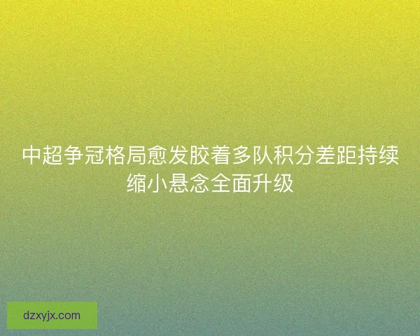 中超争冠格局愈发胶着多队积分差距持续缩小悬念全面升级