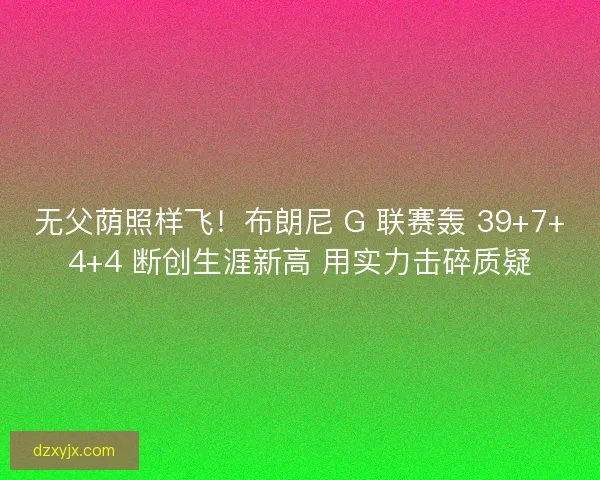 无父荫照样飞！布朗尼 G 联赛轰 39+7+4+4 断创生涯新高 用实力击碎质疑