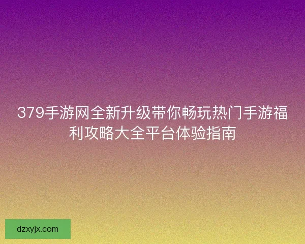 379手游网全新升级带你畅玩热门手游福利攻略大全平台体验指南