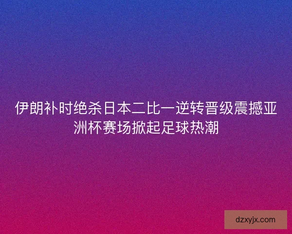 伊朗补时绝杀日本二比一逆转晋级震撼亚洲杯赛场掀起足球热潮