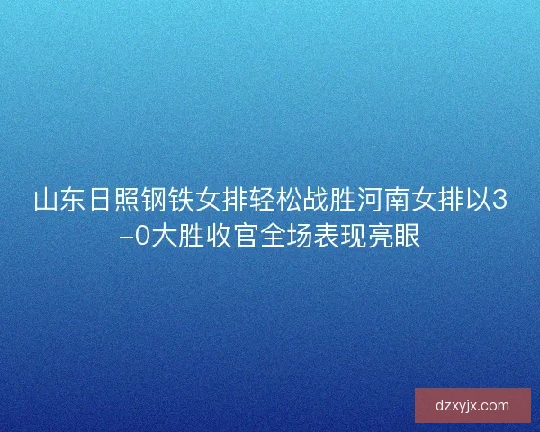 山东日照钢铁女排轻松战胜河南女排以3-0大胜收官全场表现亮眼